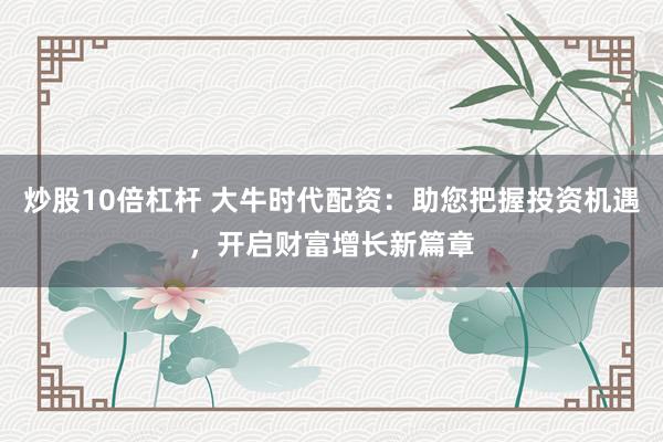 炒股10倍杠杆 大牛时代配资：助您把握投资机遇，开启财富增长新篇章