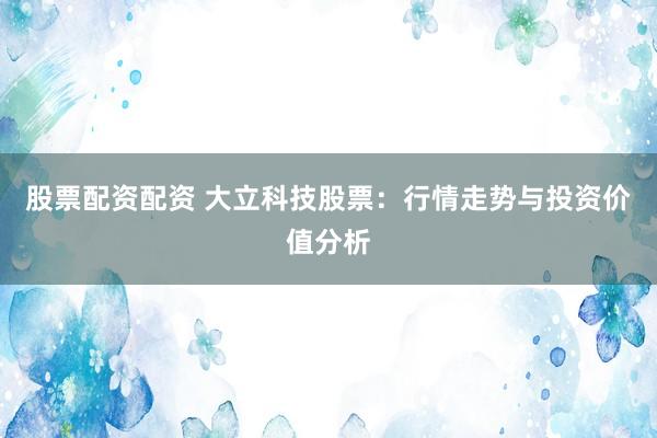 股票配资配资 大立科技股票：行情走势与投资价值分析
