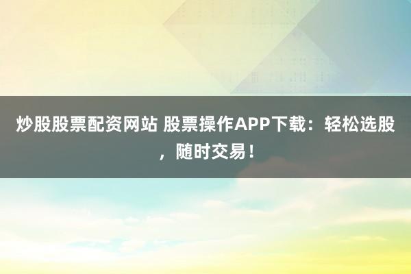 炒股股票配资网站 股票操作APP下载：轻松选股，随时交易！
