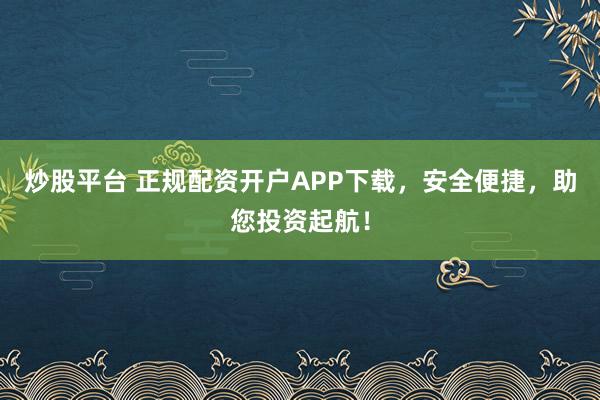 炒股平台 正规配资开户APP下载，安全便捷，助您投资起航！