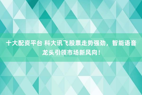 十大配资平台 科大讯飞股票走势强劲，智能语音龙头引领市场新风向！