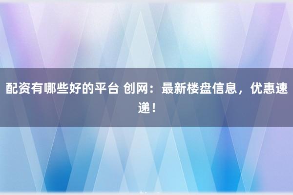 配资有哪些好的平台 创网：最新楼盘信息，优惠速递！