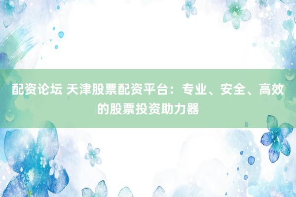 配资论坛 天津股票配资平台：专业、安全、高效的股票投资助力器
