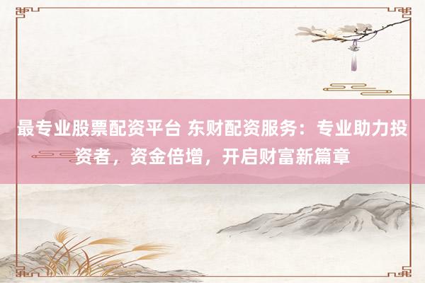 最专业股票配资平台 东财配资服务：专业助力投资者，资金倍增，开启财富新篇章