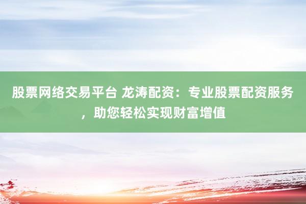 股票网络交易平台 龙涛配资：专业股票配资服务，助您轻松实现财富增值