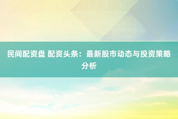 民间配资盘 配资头条：最新股市动态与投资策略分析