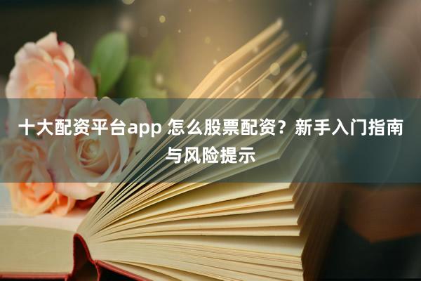 十大配资平台app 怎么股票配资？新手入门指南与风险提示