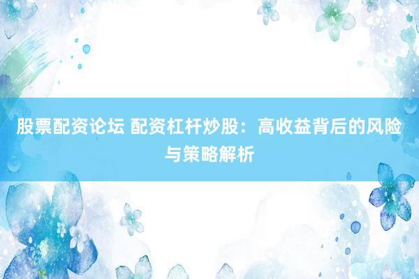 股票配资论坛 配资杠杆炒股：高收益背后的风险与策略解析