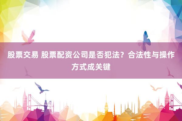 股票交易 股票配资公司是否犯法？合法性与操作方式成关键