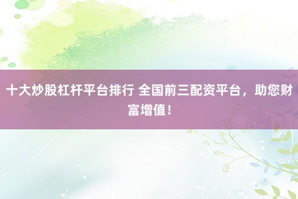 十大炒股杠杆平台排行 全国前三配资平台，助您财富增值！