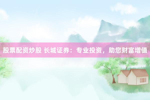 股票配资炒股 长城证券：专业投资，助您财富增值