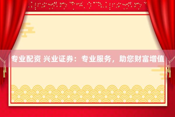 专业配资 兴业证券：专业服务，助您财富增值